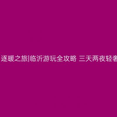 冬日逐暖之旅|临沂游玩全攻略 三天两夜轻奢游
